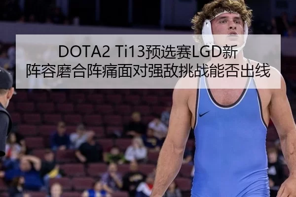 DOTA2 Ti13预选赛LGD新阵容磨合阵痛面对强敌挑战能否出线