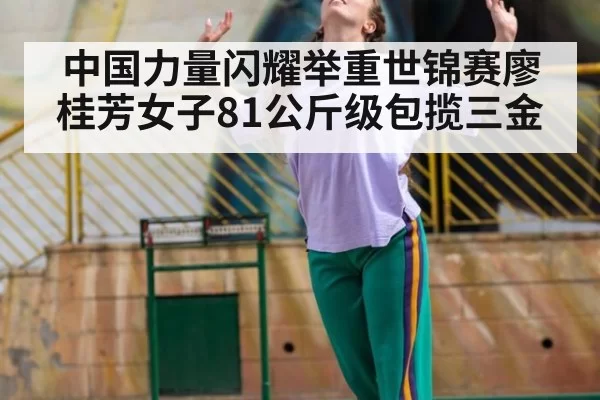 中国力量闪耀举重世锦赛廖桂芳女子81公斤级包揽三金