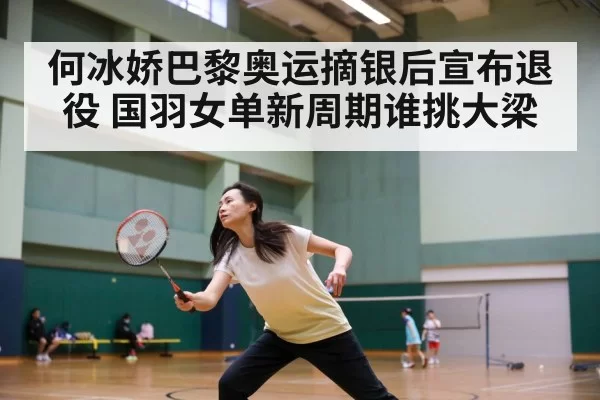 何冰娇巴黎奥运摘银后宣布退役 国羽女单新周期谁挑大梁