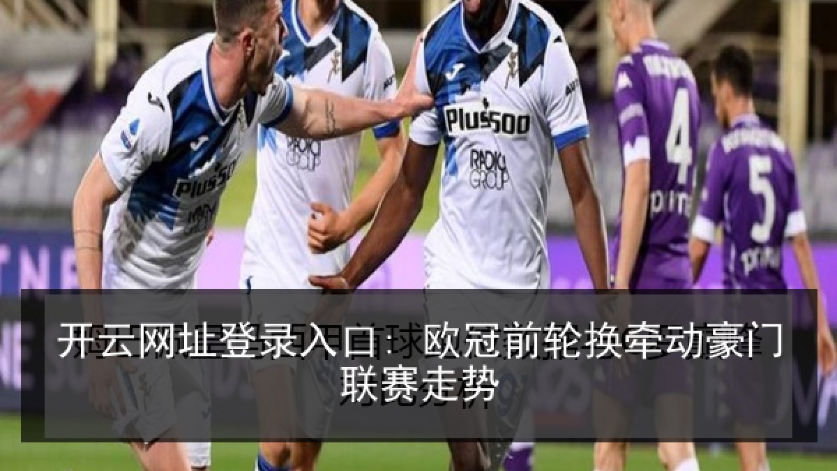 开云网址登录入口: 欧冠前轮换牵动豪门联赛走势