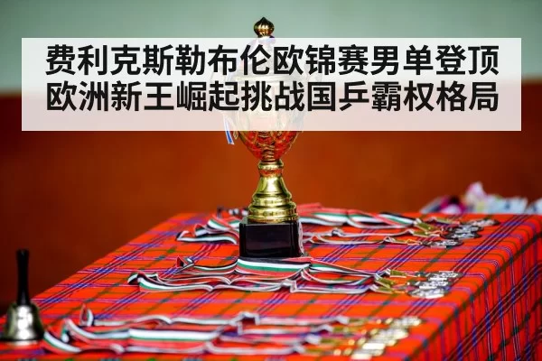 费利克斯勒布伦欧锦赛男单登顶 欧洲新王崛起挑战国乒霸权格局